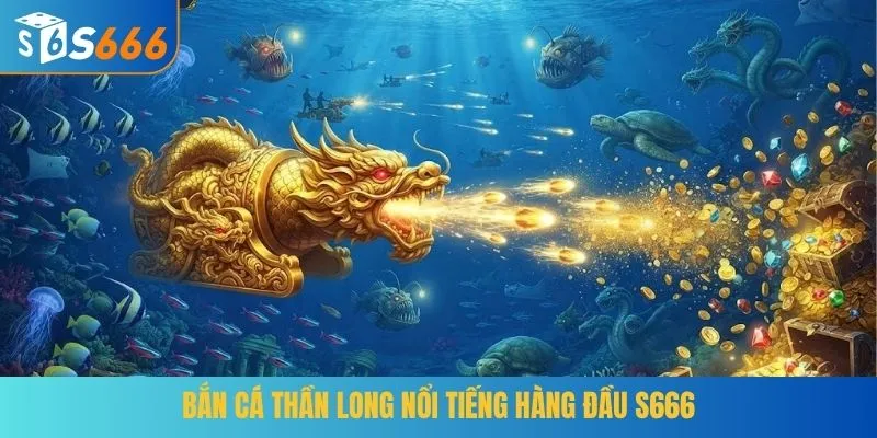 Bắn Cá Thần Long nổi tiếng hàng đầu S666