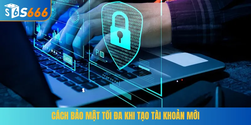 Cách bảo mật tối đa khi tạo tài khoản mới